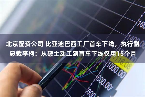 北京配资公司 比亚迪巴西工厂首车下线，执行副总裁李柯：从破土动工到首车下线仅用15个月