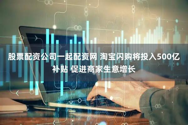 股票配资公司一起配资网 淘宝闪购将投入500亿补贴 促进商家生意增长