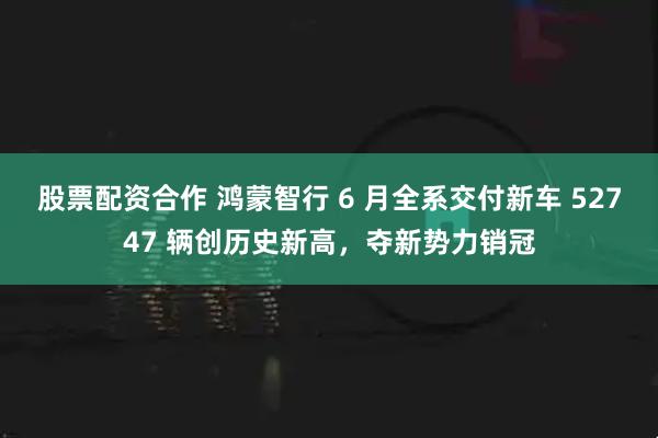 股票配资合作 鸿蒙智行 6 月全系交付新车 52747 辆创历史新高，夺新势力销冠