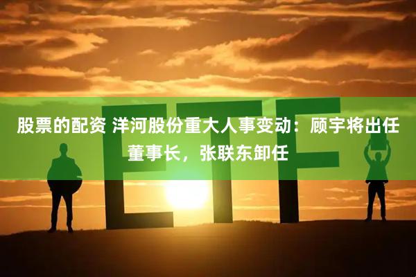 股票的配资 洋河股份重大人事变动：顾宇将出任董事长，张联东卸任
