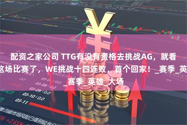 配资之家公司 TTG有没有资格去挑战AG，就看和狼队这场比赛了，WE挑战十四连败，首个回家！_赛季_英雄_大场