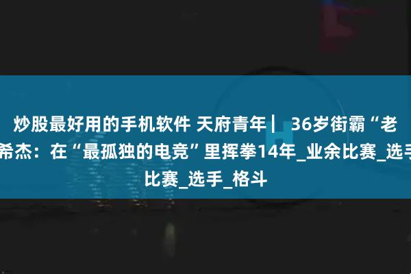 炒股最好用的手机软件 天府青年 ▏36岁街霸“老将”曾希杰:在“最孤独的电竞”里挥拳14年_业余比赛_选手_格斗
