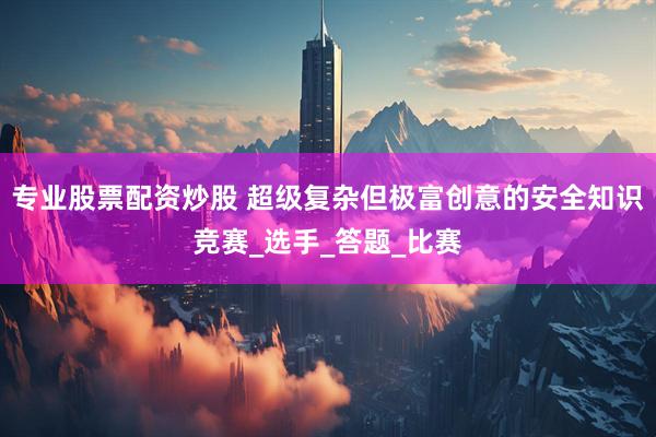 专业股票配资炒股 超级复杂但极富创意的安全知识竞赛_选手_答题_比赛