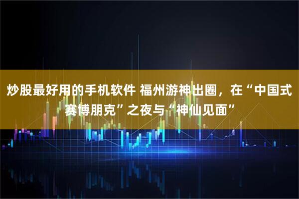 炒股最好用的手机软件 福州游神出圈,在“中国式赛博朋克”之夜与“神仙见面”