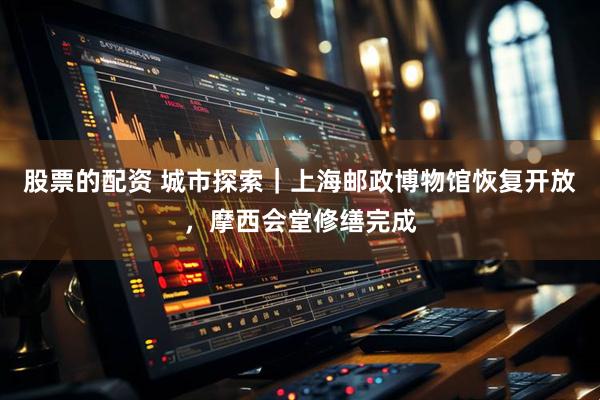 股票的配资 城市探索｜上海邮政博物馆恢复开放，摩西会堂修缮完成