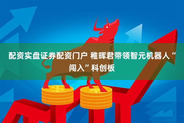 配资实盘证券配资门户 稚晖君带领智元机器人“闯入”科创板
