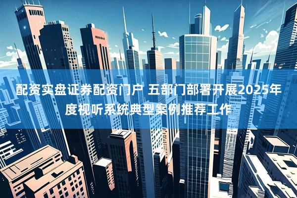 配资实盘证券配资门户 五部门部署开展2025年度视听系统典型案例推荐工作