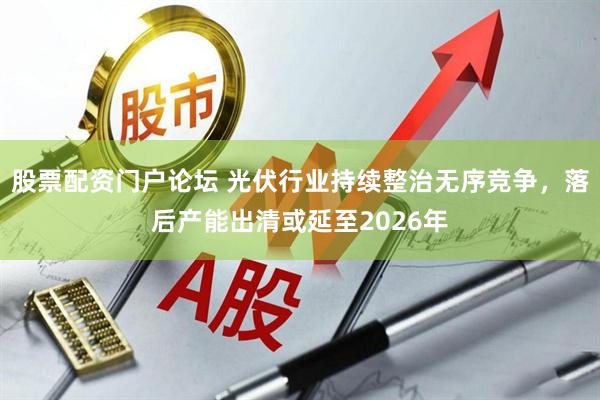 股票配资门户论坛 光伏行业持续整治无序竞争，落后产能出清或延至2026年
