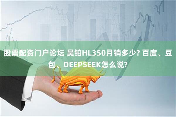 股票配资门户论坛 昊铂HL350月销多少? 百度、豆包、DEEPSEEK怎么说?