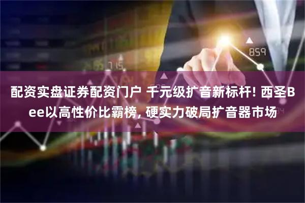 配资实盘证券配资门户 千元级扩音新标杆! 西圣Bee以高性价比霸榜, 硬实力破局扩音器市场