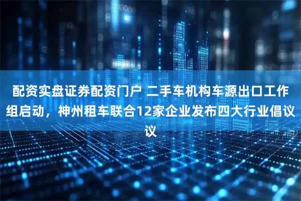 配资实盘证券配资门户 二手车机构车源出口工作组启动，神州租车联合12家企业发布四大行业倡议