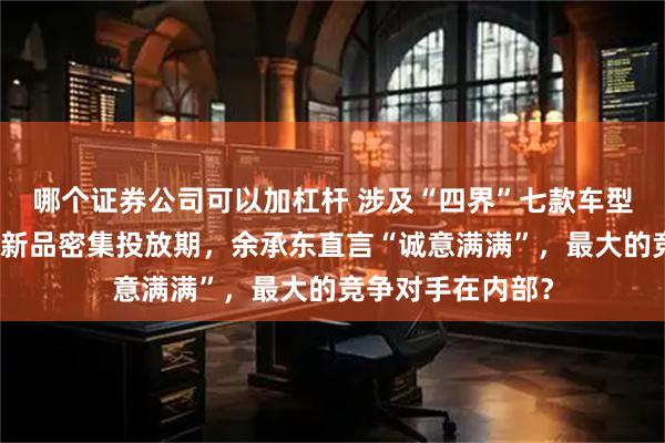 哪个证券公司可以加杠杆 涉及“四界”七款车型！鸿蒙智行进入新品密集投放期，余承东直言“诚意满满”，最大的竞争对手在内部？