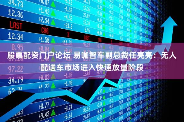 股票配资门户论坛 易咖智车副总裁任亮亮：无人配送车市场进入快速放量阶段