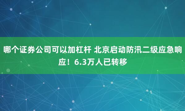 哪个证券公司可以加杠杆 北京启动防汛二级应急响应！6.3万人已转移