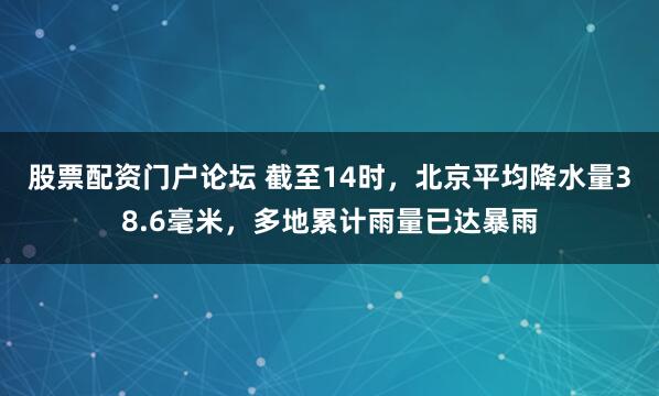 股票配资门户论坛 截至14时，北京平均降水量38.6毫米，多地累计雨量已达暴雨