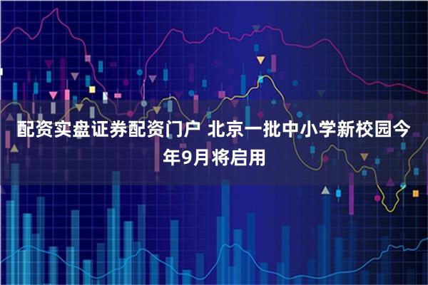 配资实盘证券配资门户 北京一批中小学新校园今年9月将启用