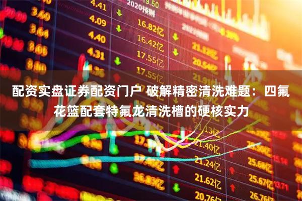 配资实盘证券配资门户 破解精密清洗难题:四氟花篮配套特氟龙清洗槽的硬核实力