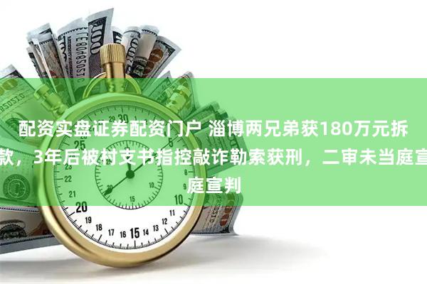 配资实盘证券配资门户 淄博两兄弟获180万元拆迁款,3年后被村支书指控敲诈勒索获刑,二审未当庭宣判
