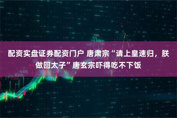 配资实盘证券配资门户 唐肃宗“请上皇速归,朕做回太子”唐玄宗吓得吃不下饭