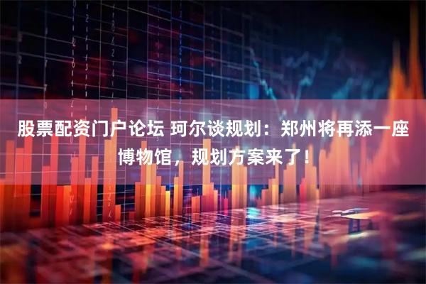 股票配资门户论坛 珂尔谈规划：郑州将再添一座博物馆，规划方案来了！