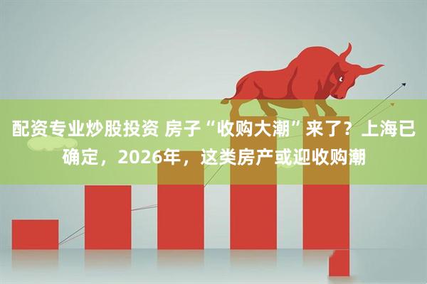 配资专业炒股投资 房子“收购大潮”来了？上海已确定，2026年，这类房产或迎收购潮