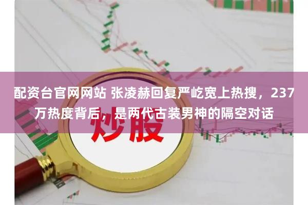 配资台官网网站 张凌赫回复严屹宽上热搜，237万热度背后，是两代古装男神的隔空对话