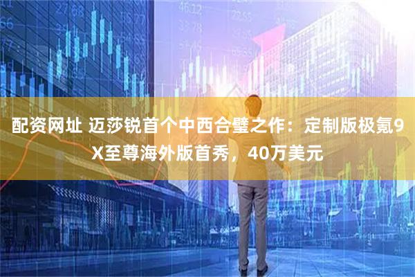 配资网址 迈莎锐首个中西合璧之作：定制版极氪9X至尊海外版首秀，40万美元