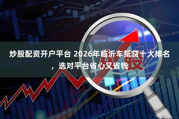 炒股配资开户平台 2026年临沂车抵贷十大排名，选对平台省心又省钱