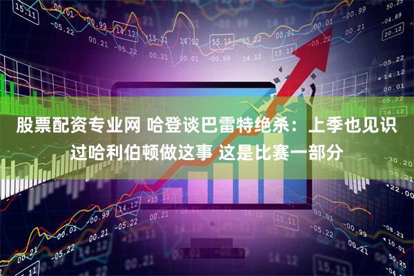 股票配资专业网 哈登谈巴雷特绝杀：上季也见识过哈利伯顿做这事 这是比赛一部分