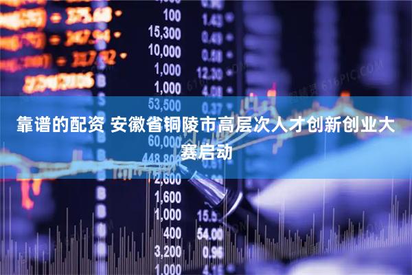 靠谱的配资 安徽省铜陵市高层次人才创新创业大赛启动
