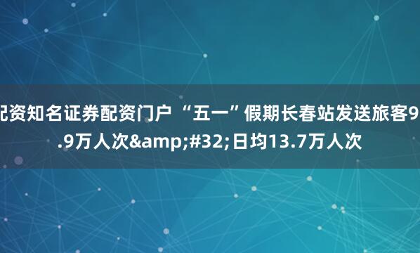 配资知名证券配资门户 “五一”假期长春站发送旅客95.9万人次 日均13.7万人次